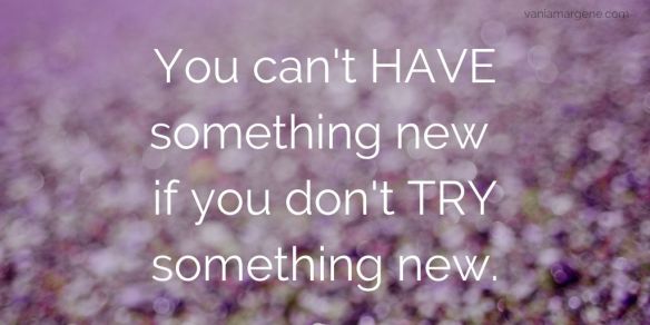 You can't HAVE something new, if you don't TRY something new.